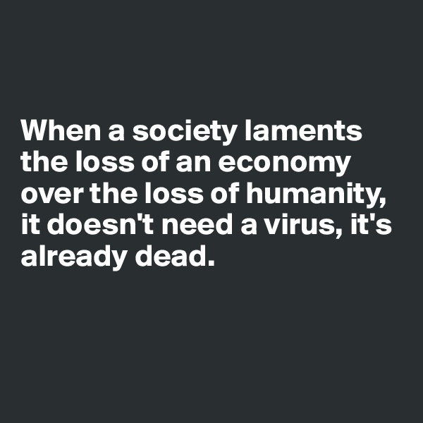 


When a society laments the loss of an economy over the loss of humanity, it doesn't need a virus, it's already dead.



