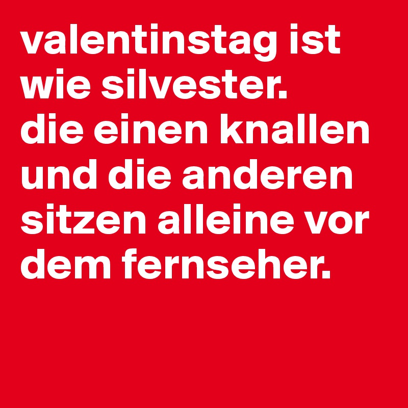 valentinstag ist wie silvester.
die einen knallen und die anderen
sitzen alleine vor
dem fernseher. 

