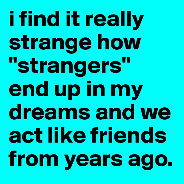 i find it really strange how "strangers" end up in my dreams and we act like friends from years ago. 