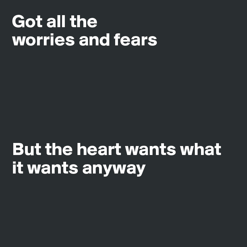 Got all the
worries and fears





But the heart wants what it wants anyway


