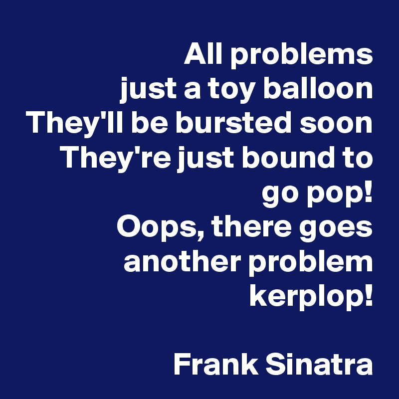 All problems
just a toy balloon
They'll be bursted soon
They're just bound to go pop!
Oops, there goes another problem kerplop!

Frank Sinatra