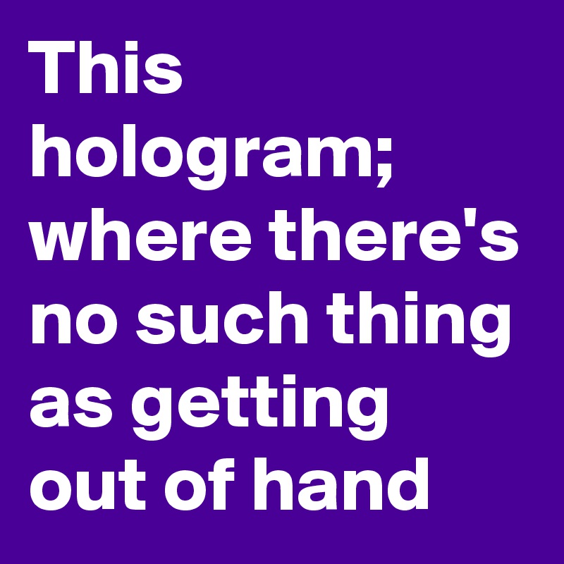 This hologram;
where there's no such thing as getting out of hand