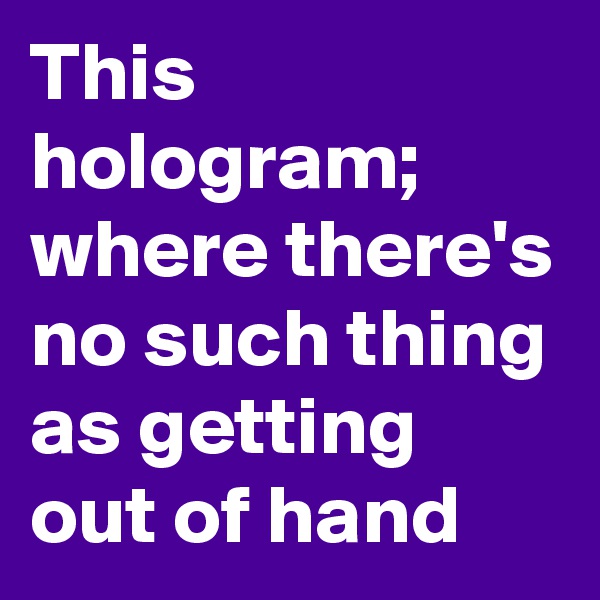 This hologram;
where there's no such thing as getting out of hand