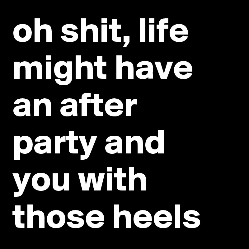 oh shit, life might have an after party and you with those heels
