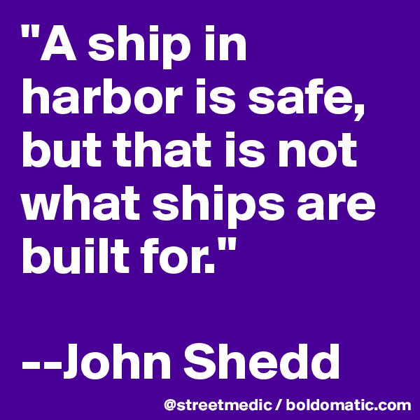 "A ship in harbor is safe, but that is not what ships are built for."

--John Shedd