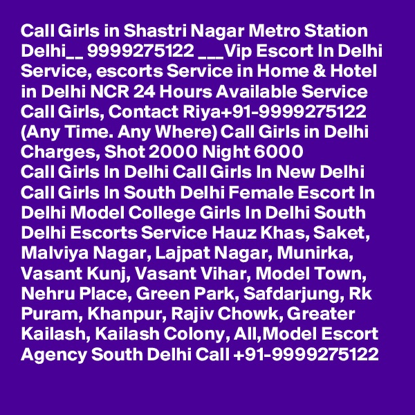 Call Girls in Shastri Nagar Metro Station Delhi__ 9999275122 ___Vip Escort In Delhi
Service, escorts Service in Home & Hotel in Delhi NCR 24 Hours Available Service Call Girls, Contact Riya+91-9999275122 (Any Time. Any Where) Call Girls in Delhi Charges, Shot 2000 Night 6000
Call Girls In Delhi Call Girls In New Delhi Call Girls In South Delhi Female Escort In Delhi Model College Girls In Delhi South Delhi Escorts Service Hauz Khas, Saket, Malviya Nagar, Lajpat Nagar, Munirka, Vasant Kunj, Vasant Vihar, Model Town, Nehru Place, Green Park, Safdarjung, Rk Puram, Khanpur, Rajiv Chowk, Greater Kailash, Kailash Colony, All,Model Escort Agency South Delhi Call +91-9999275122

