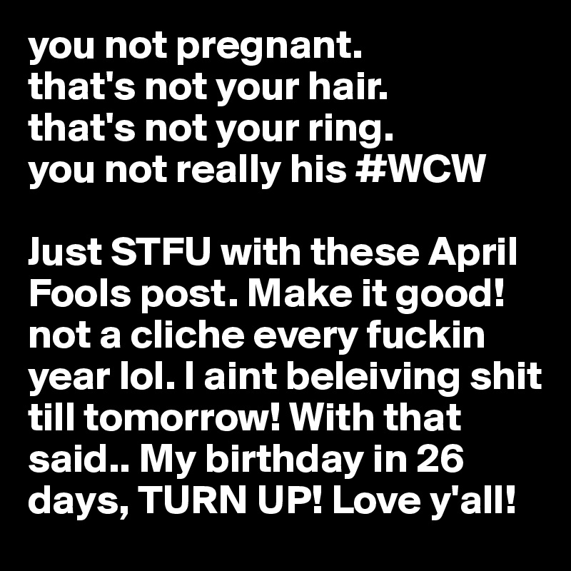 you not pregnant.
that's not your hair.
that's not your ring.
you not really his #WCW

Just STFU with these April Fools post. Make it good! not a cliche every fuckin year lol. I aint beleiving shit till tomorrow! With that said.. My birthday in 26 days, TURN UP! Love y'all!