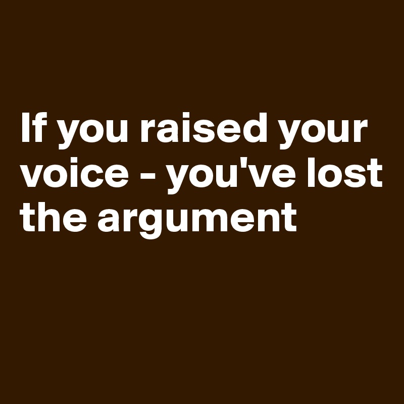 

If you raised your voice - you've lost the argument

