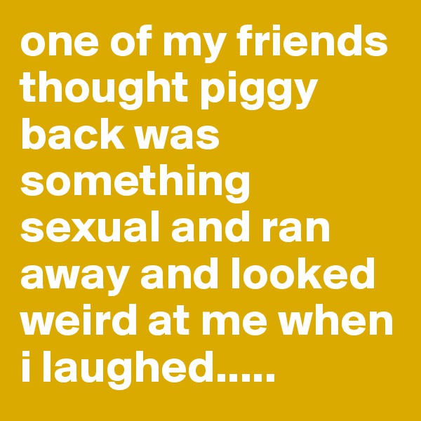 one of my friends thought piggy back was something sexual and ran away and looked weird at me when i laughed.....