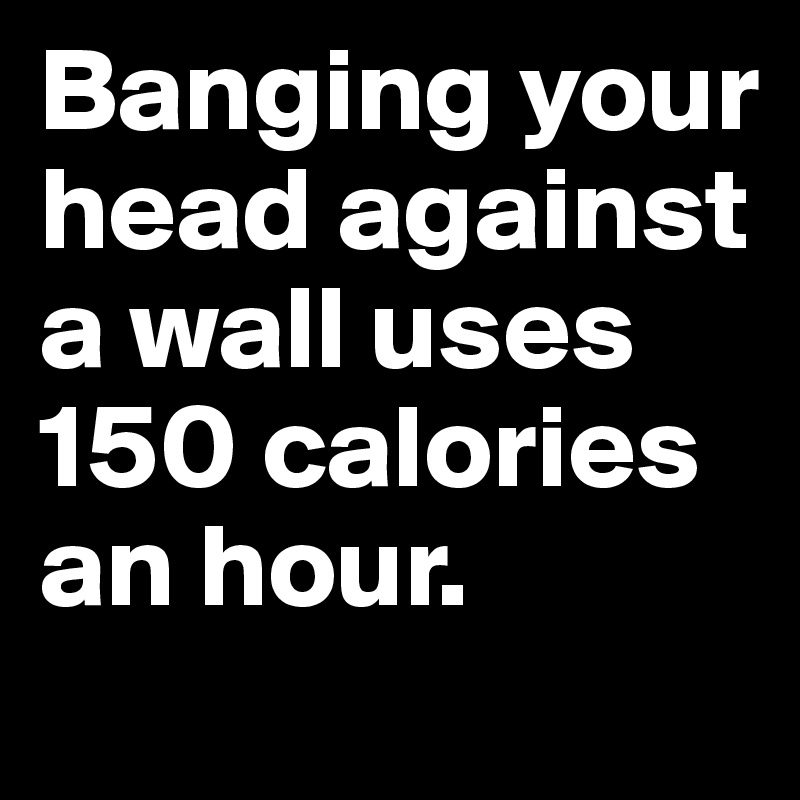 Banging your head against a wall uses 150 calories an hour.