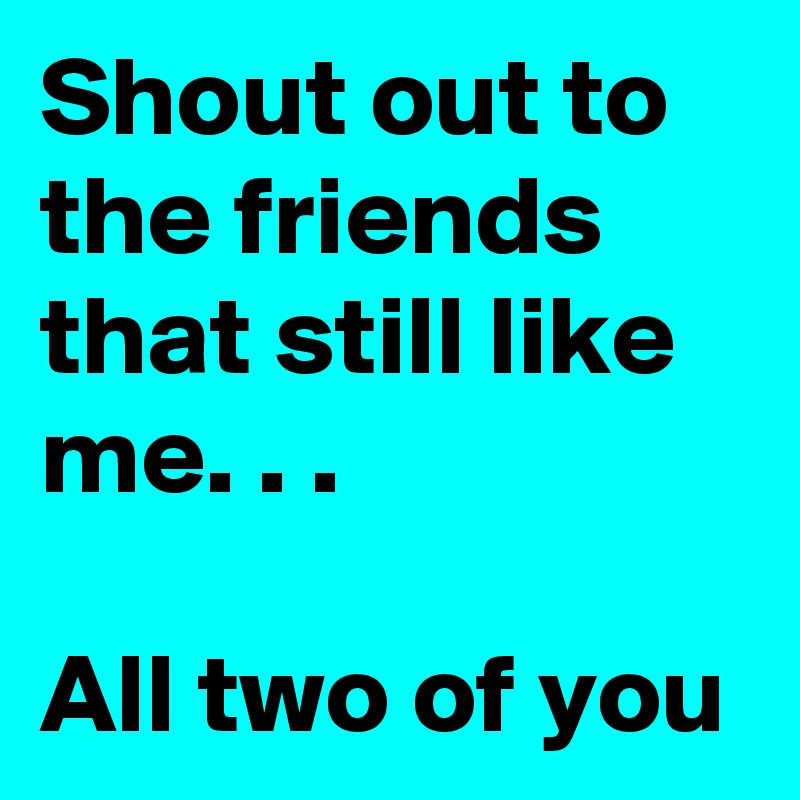 Shout out to the friends that still like me. . .

All two of you