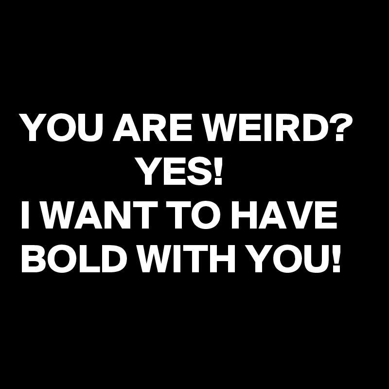 

YOU ARE WEIRD?                YES!   
I WANT TO HAVE BOLD WITH YOU!

