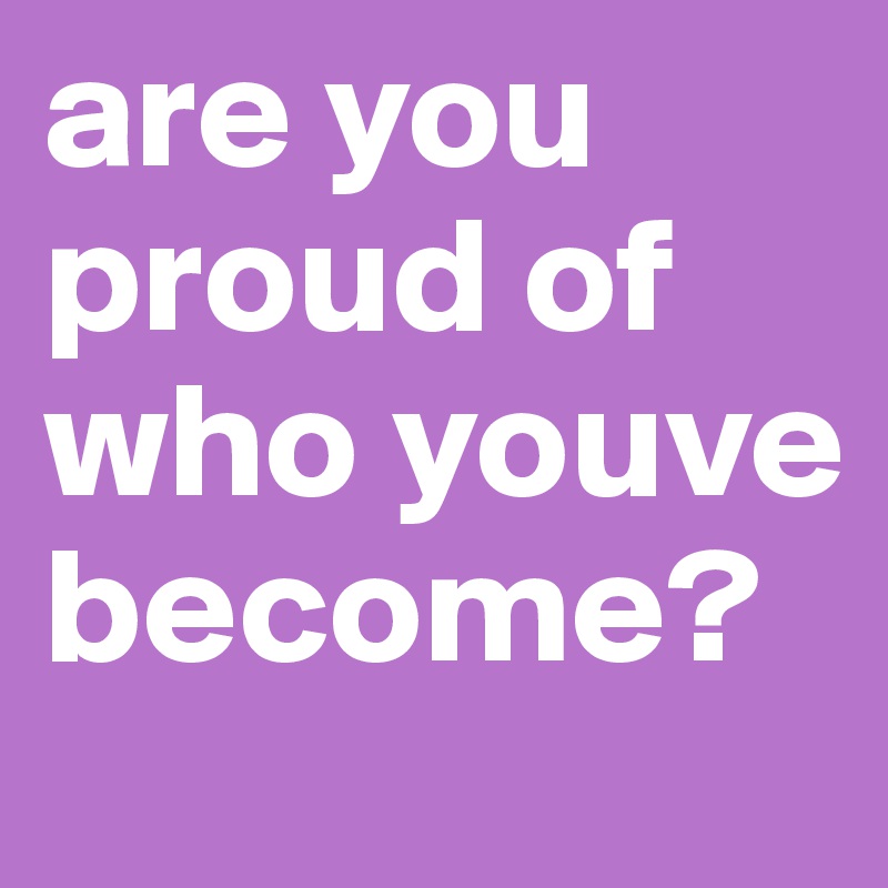 are you
proud of who youve become?