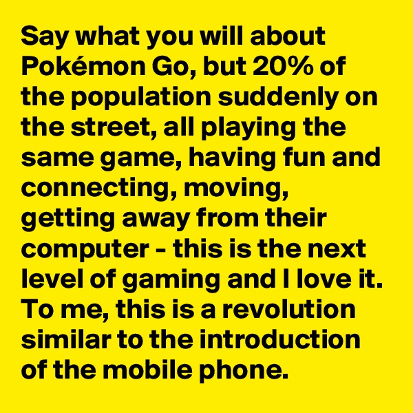 Say what you will about Pokémon Go, but 20% of the population suddenly on the street, all playing the same game, having fun and connecting, moving, getting away from their computer - this is the next level of gaming and I love it. To me, this is a revolution similar to the introduction of the mobile phone.