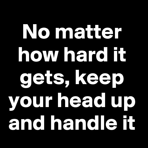 No matter how hard it gets, keep your head up and handle it
