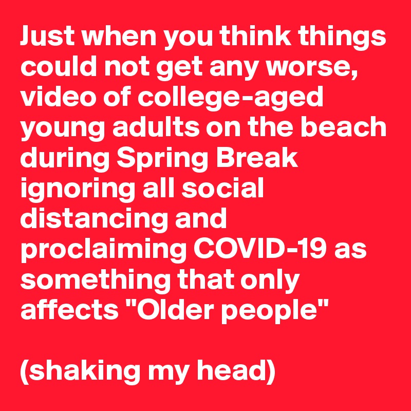 Just when you think things could not get any worse, video of college-aged young adults on the beach during Spring Break ignoring all social distancing and proclaiming COVID-19 as something that only affects "Older people"

(shaking my head)