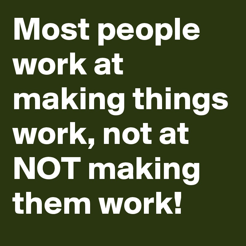Most people work at making things work, not at NOT making them work! 