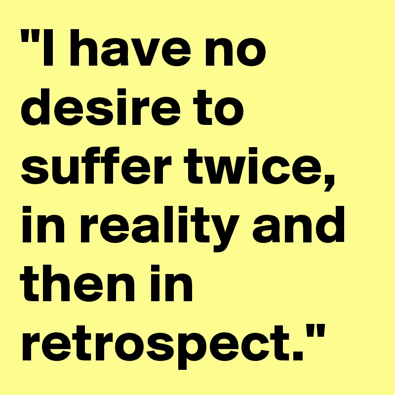 "I have no desire to suffer twice, in reality and then in retrospect."