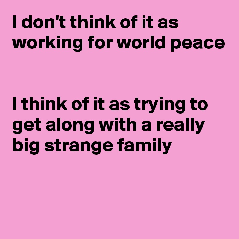 I don't think of it as working for world peace


I think of it as trying to get along with a really big strange family


