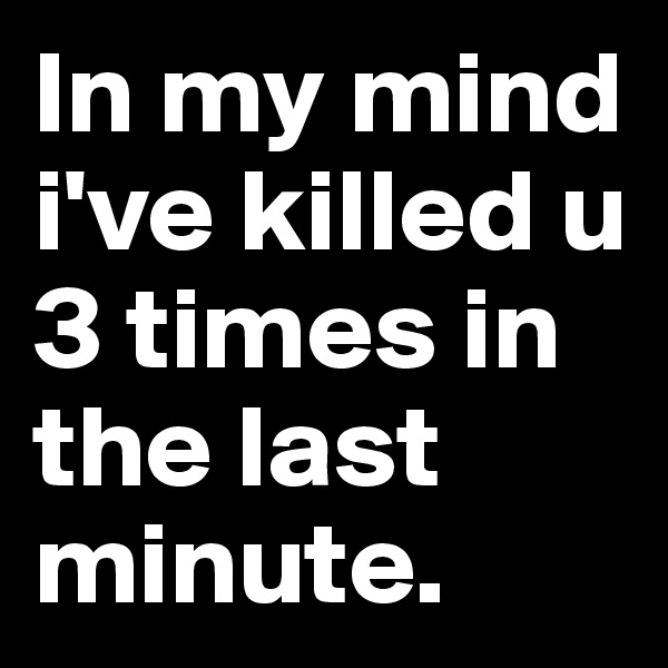 In my mind i've killed u 3 times in the last minute.