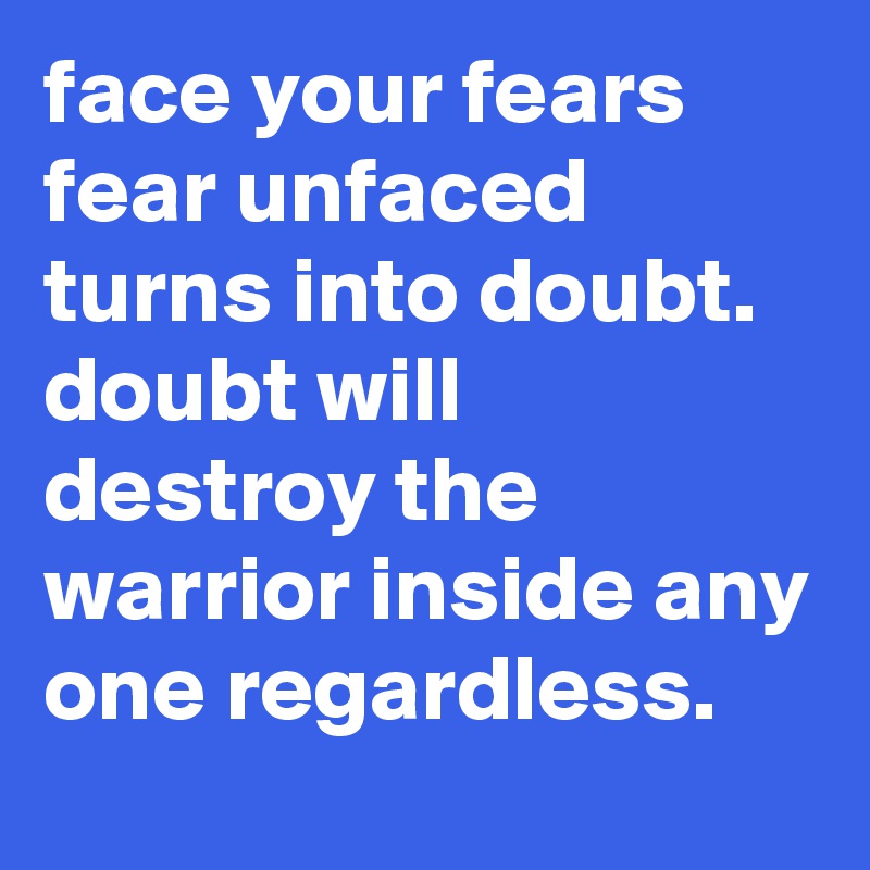 face your fears  fear unfaced turns into doubt.   doubt will destroy the warrior inside any one regardless.