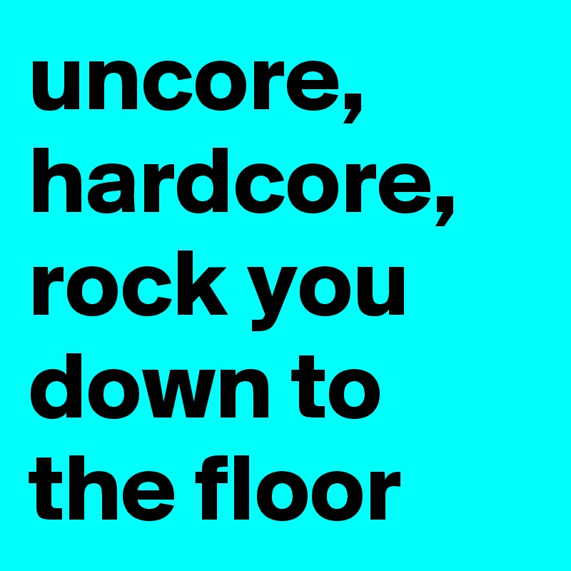 uncore, hardcore, rock you down to the floor