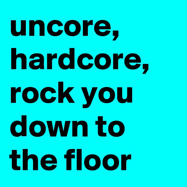 uncore, hardcore, rock you down to the floor