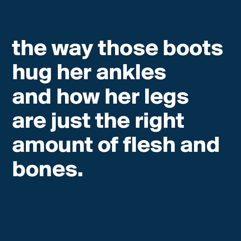 
the way those boots hug her ankles 
and how her legs are just the right amount of flesh and bones.

