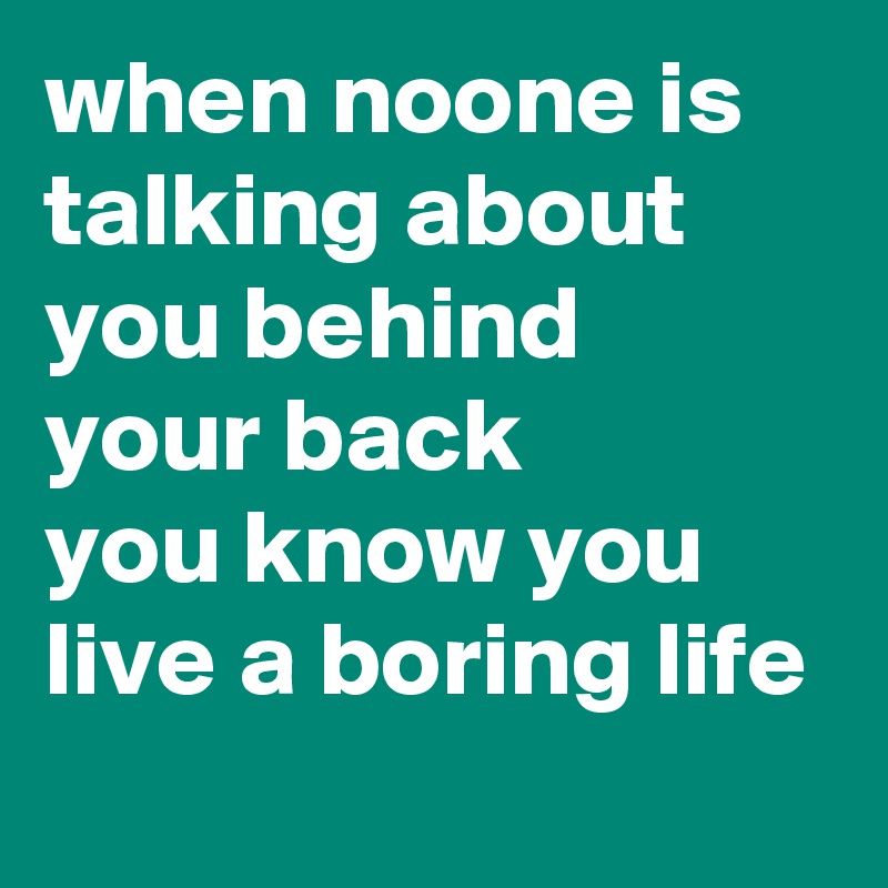 when noone is talking about you behind your back 
you know you live a boring life
  