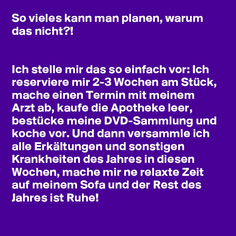 So vieles kann man planen, warum das nicht?!


Ich stelle mir das so einfach vor: Ich reserviere mir 2-3 Wochen am Stück, mache einen Termin mit meinem Arzt ab, kaufe die Apotheke leer, bestücke meine DVD-Sammlung und koche vor. Und dann versammle ich alle Erkältungen und sonstigen Krankheiten des Jahres in diesen Wochen, mache mir ne relaxte Zeit auf meinem Sofa und der Rest des Jahres ist Ruhe!