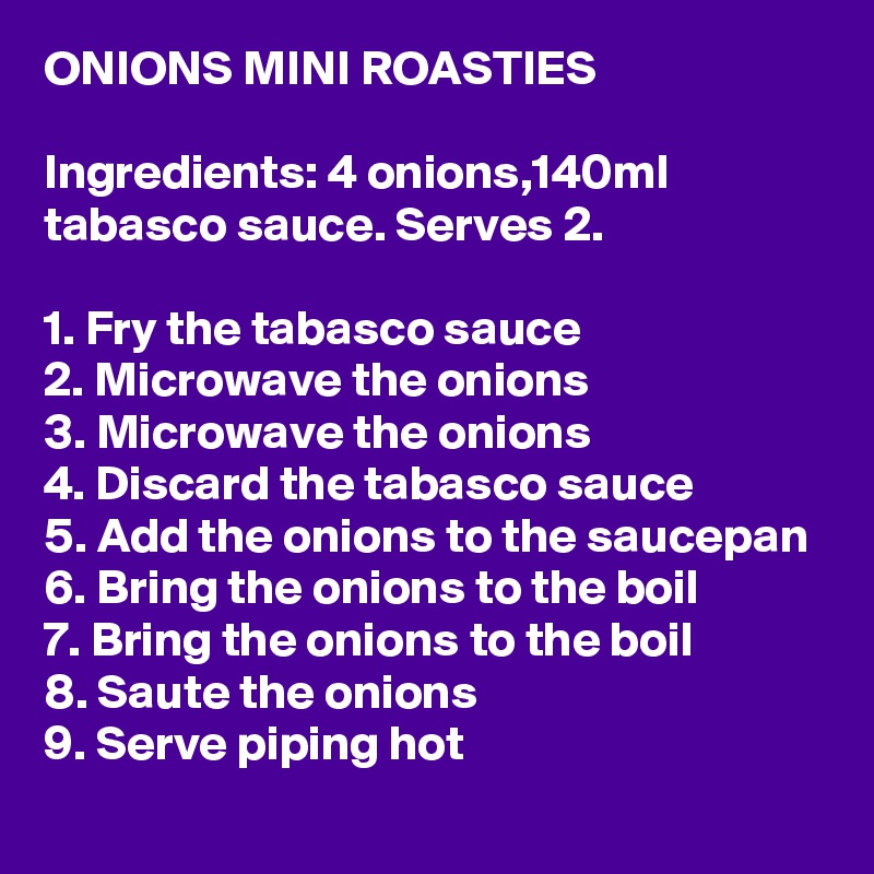 ONIONS MINI ROASTIES

Ingredients: 4 onions,140ml tabasco sauce. Serves 2.

1. Fry the tabasco sauce
2. Microwave the onions
3. Microwave the onions
4. Discard the tabasco sauce
5. Add the onions to the saucepan
6. Bring the onions to the boil
7. Bring the onions to the boil
8. Saute the onions
9. Serve piping hot