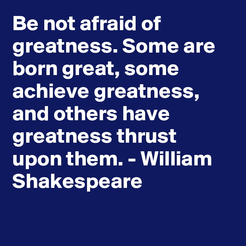 Be not afraid of greatness. Some are born great, some achieve greatness, and others have greatness thrust upon them. - William Shakespeare