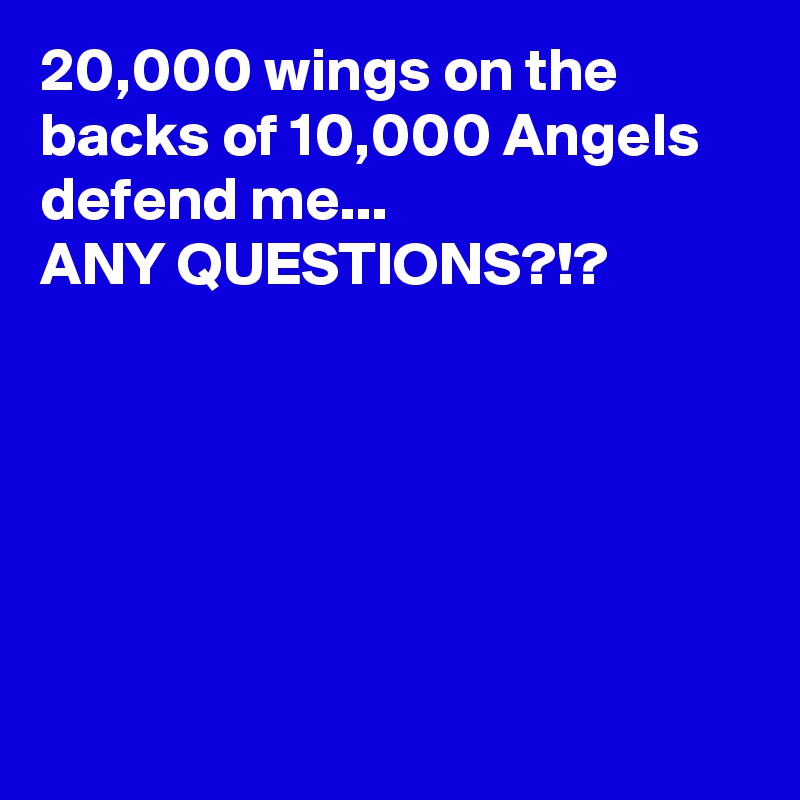 20,000 wings on the backs of 10,000 Angels defend me...
ANY QUESTIONS?!? 






