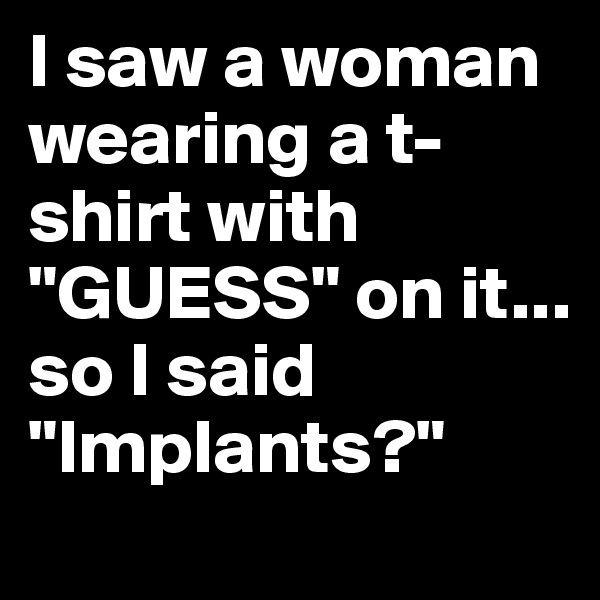 I saw a woman wearing a t-shirt with "GUESS" on it... 
so I said "Implants?"