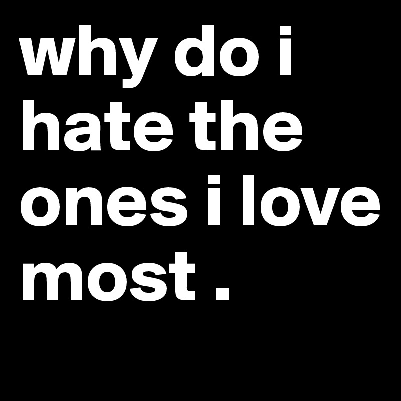 why do i hate the ones i love most .