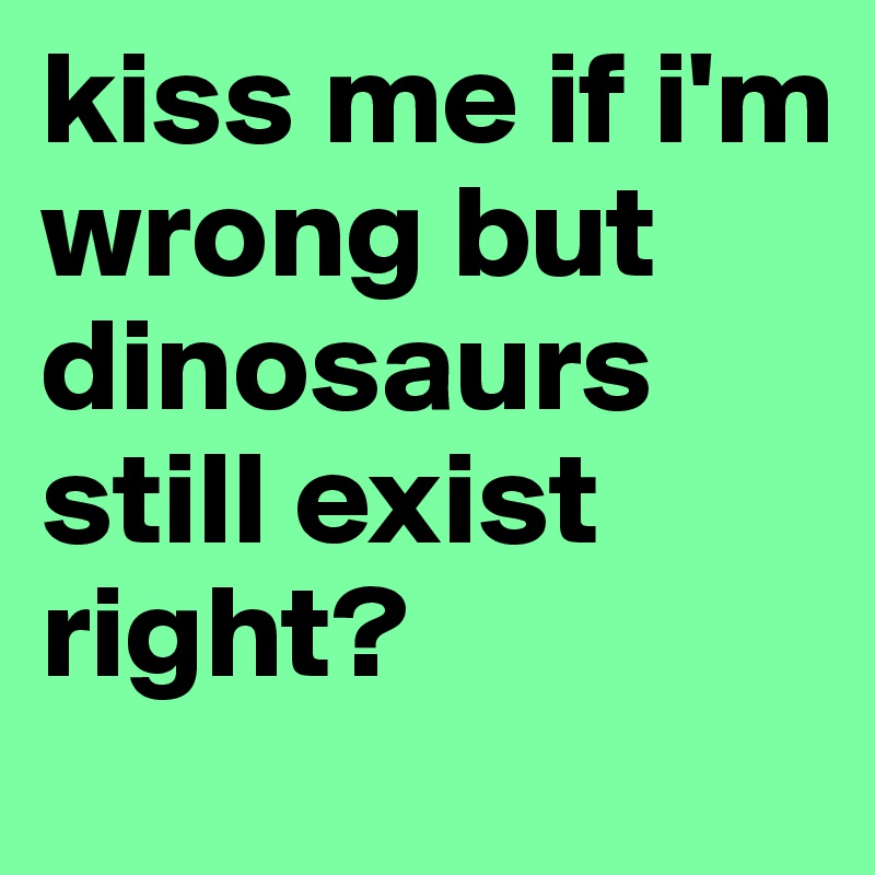 kiss me if i'm wrong but dinosaurs still exist right?