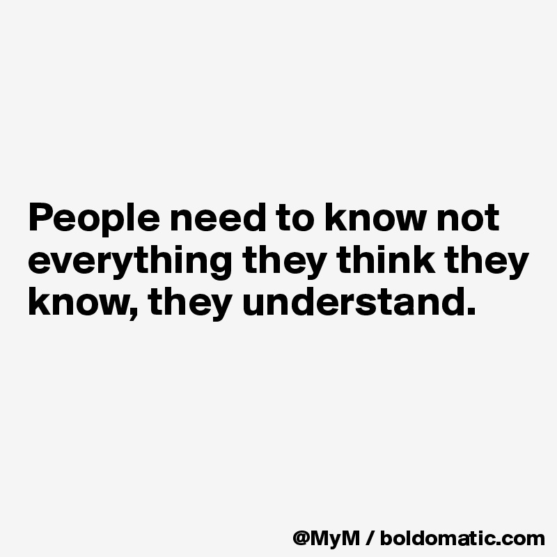 



People need to know not everything they think they know, they understand.



