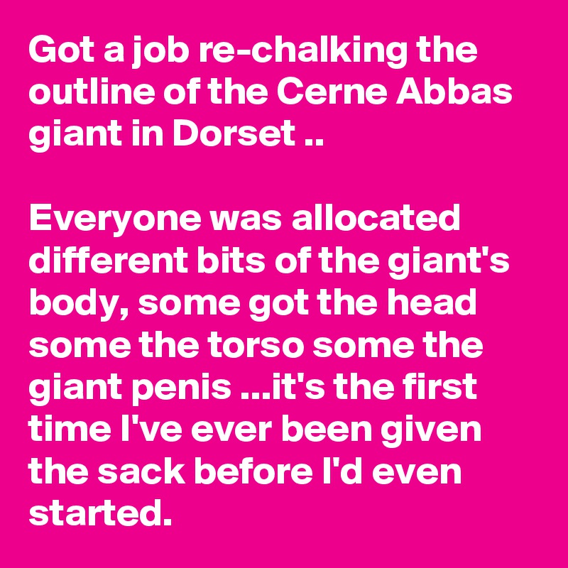 Got a job re-chalking the outline of the Cerne Abbas giant in Dorset ..

Everyone was allocated different bits of the giant's body, some got the head some the torso some the giant penis ...it's the first time I've ever been given the sack before I'd even started.