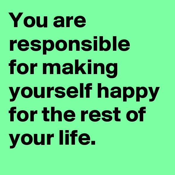 You are responsible for making yourself happy for the rest of your life.