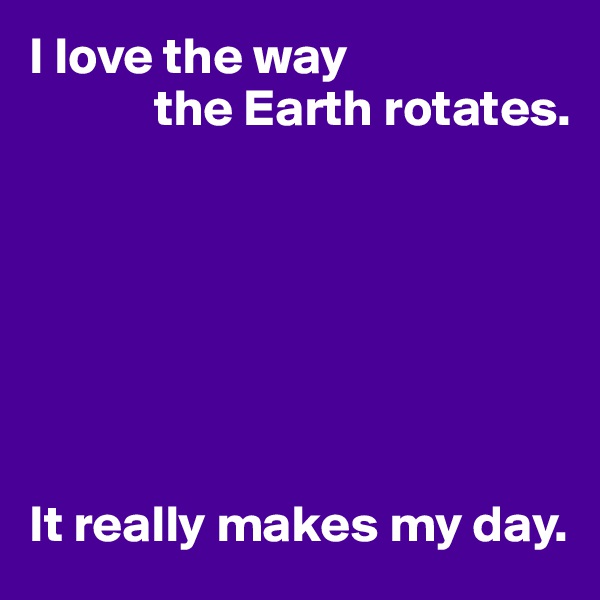I love the way
            the Earth rotates.







It really makes my day.