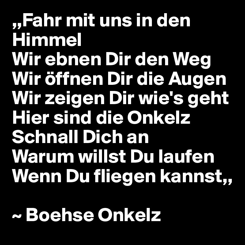 ,,Fahr mit uns in den Himmel
Wir ebnen Dir den Weg
Wir öffnen Dir die Augen
Wir zeigen Dir wie's geht
Hier sind die Onkelz
Schnall Dich an
Warum willst Du laufen
Wenn Du fliegen kannst,,

~ Boehse Onkelz