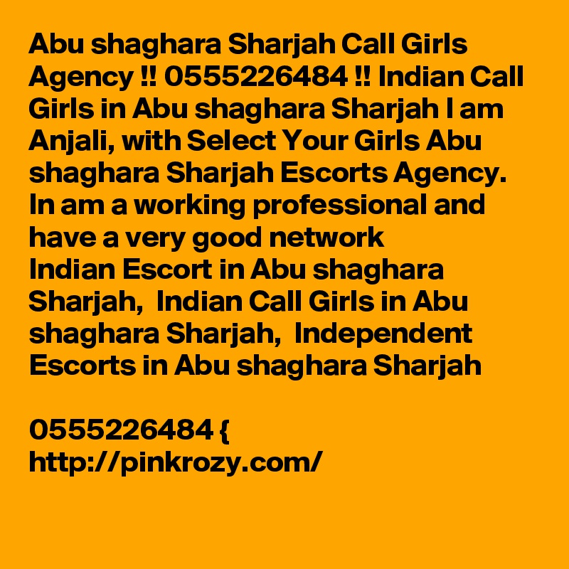 Abu shaghara Sharjah Call Girls Agency !! 0555226484 !! Indian Call Girls in Abu shaghara Sharjah I am Anjali, with Select Your Girls Abu shaghara Sharjah Escorts Agency. In am a working professional and have a very good network
Indian Escort in Abu shaghara Sharjah,  Indian Call Girls in Abu shaghara Sharjah,  Independent Escorts in Abu shaghara Sharjah

0555226484 {
http://pinkrozy.com/
