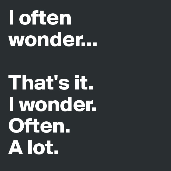 I often wonder...

That's it. 
I wonder. 
Often.
A lot. 