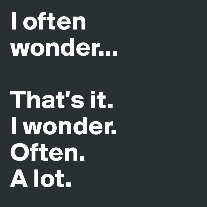 I often wonder...

That's it. 
I wonder. 
Often.
A lot. 