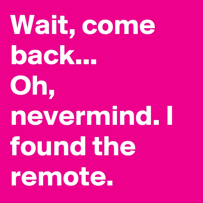 Wait, come back...
Oh, nevermind. I found the remote.