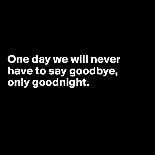



One day we will never have to say goodbye, 
only goodnight.




