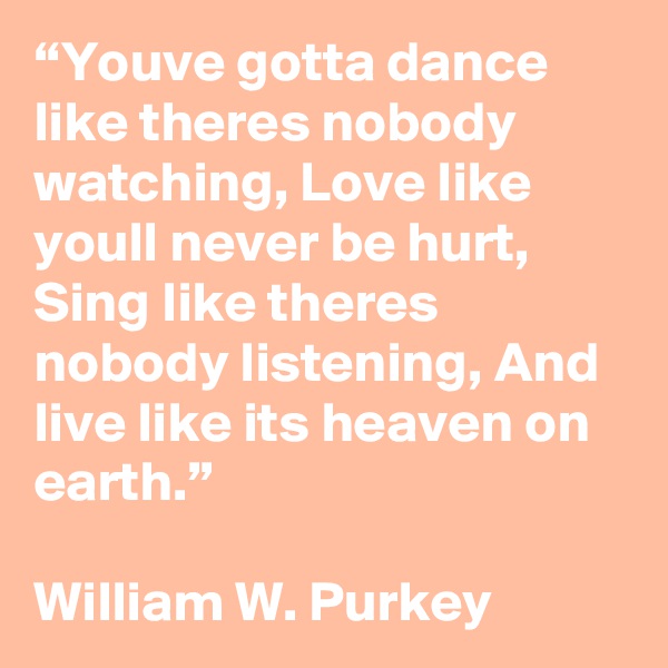 “Youve gotta dance like theres nobody watching, Love like youll never be hurt, Sing like theres nobody listening, And live like its heaven on earth.”

William W. Purkey