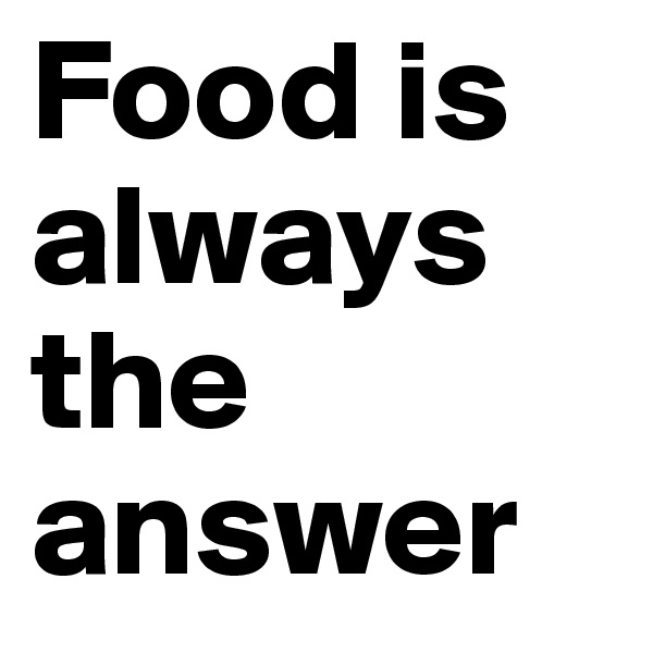 Food is always the answer