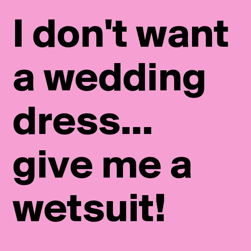 I don't want a wedding dress...
give me a wetsuit!