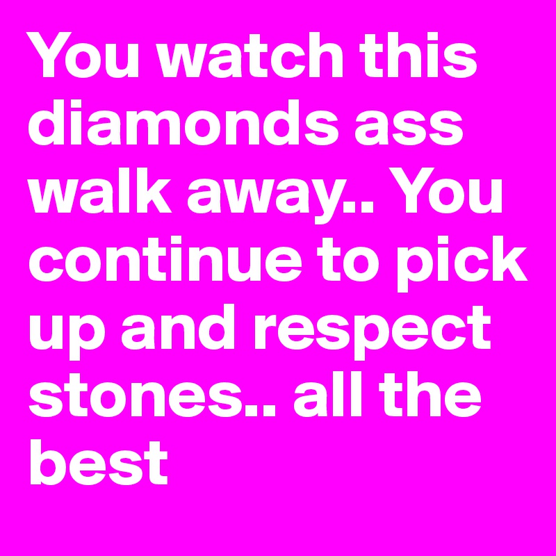 You watch this diamonds ass walk away.. You continue to pick up and respect stones.. all the best
